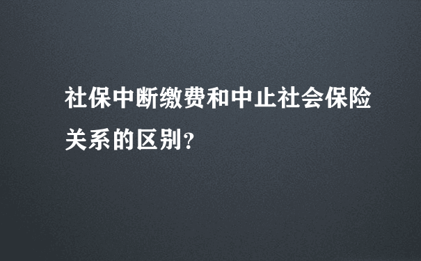 社保中断缴费和中止社会保险关系的区别？