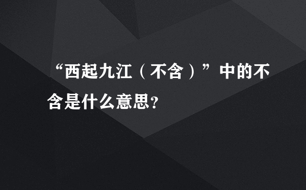 “西起九江（不含）”中的不含是什么意思？