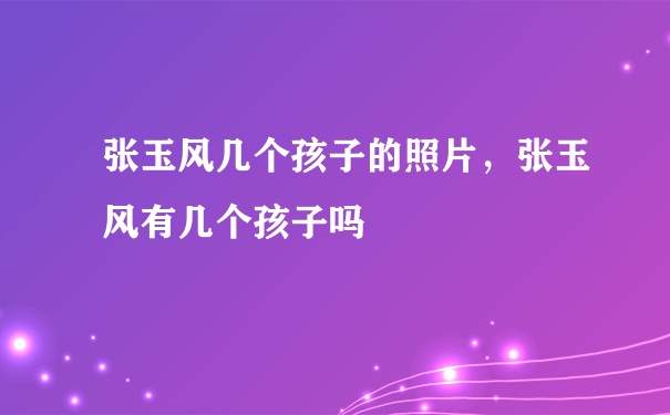 张玉风几个孩子的照片，张玉风有几个孩子吗