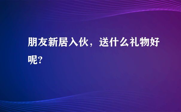 朋友新居入伙，送什么礼物好呢?