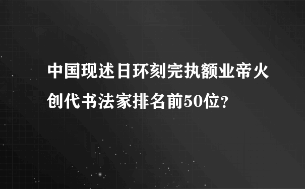 中国现述日环刻完执额业帝火创代书法家排名前50位？