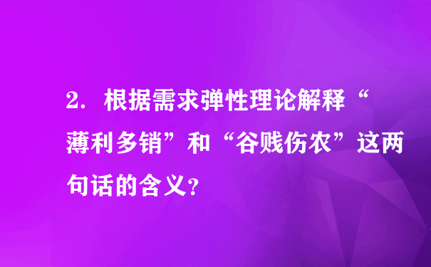 2．根据需求弹性理论解释“薄利多销”和“谷贱伤农”这两句话的含义？