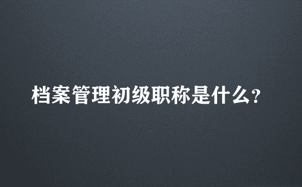 档案管理初级职称是什么？