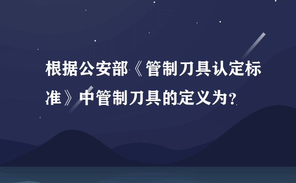 根据公安部《管制刀具认定标准》中管制刀具的定义为？