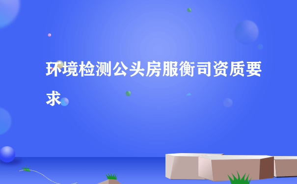 环境检测公头房服衡司资质要求