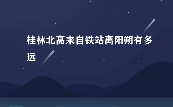 桂林北高来自铁站离阳朔有多远