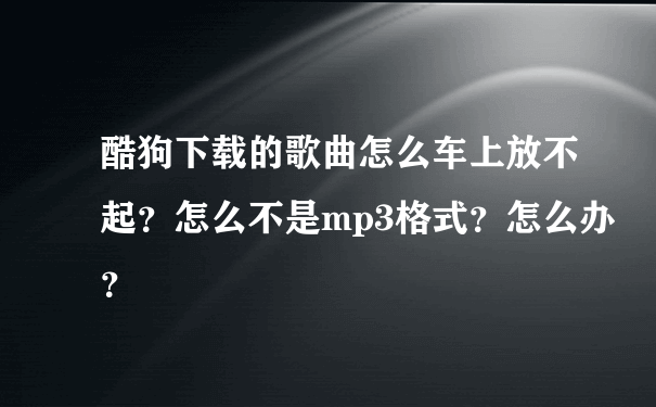 酷狗下载的歌曲怎么车上放不起？怎么不是mp3格式？怎么办？