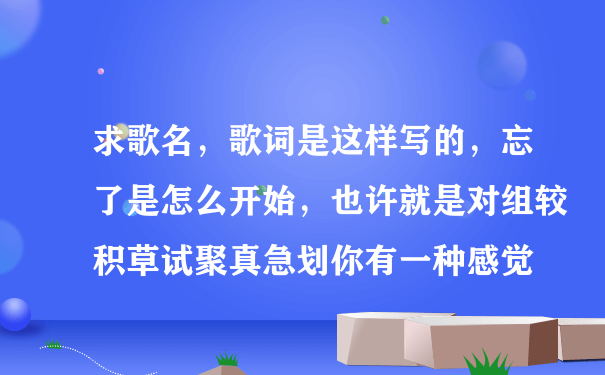 求歌名，歌词是这样写的，忘了是怎么开始，也许就是对组较积草试聚真急划你有一种感觉