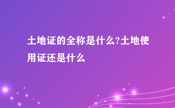 土地证的全称是什么?土地使用证还是什么