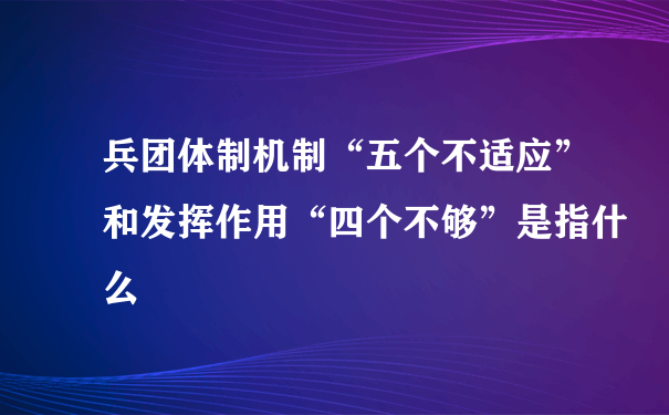 兵团体制机制“五个不适应”和发挥作用“四个不够”是指什么