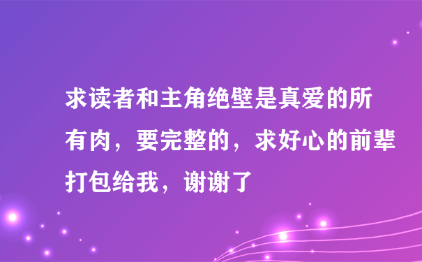 求读者和主角绝壁是真爱的所有肉，要完整的，求好心的前辈打包给我，谢谢了