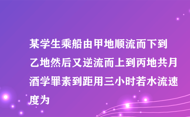 某学生乘船由甲地顺流而下到乙地然后又逆流而上到丙地共月酒学罪素到距用三小时若水流速度为