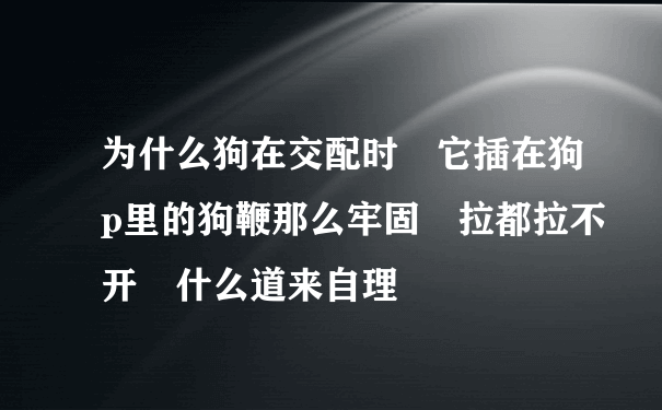 为什么狗在交配时 它插在狗p里的狗鞭那么牢固 拉都拉不开 什么道来自理