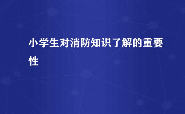 小学生对消防知识了解的重要性