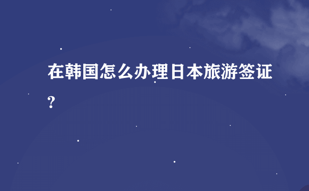 在韩国怎么办理日本旅游签证?