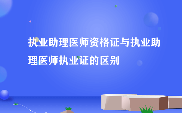 执业助理医师资格证与执业助理医师执业证的区别