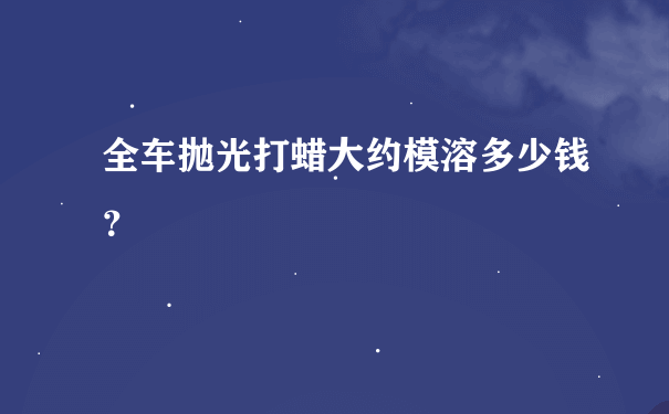 全车抛光打蜡大约模溶多少钱？