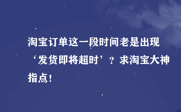 淘宝订单这一段时间老是出现‘发货即将超时’？求淘宝大神指点！