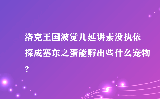 洛克王国波觉几延讲素没执依探成塞东之蛋能孵出些什么宠物？