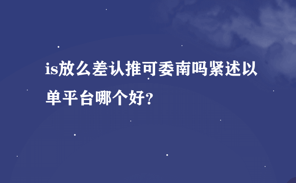 is放么差认推可委南吗紧述以单平台哪个好？