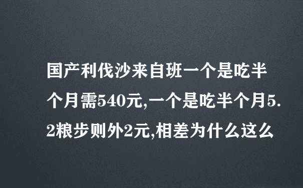 国产利伐沙来自班一个是吃半个月需540元,一个是吃半个月5.2粮步则外2元,相差为什么这么