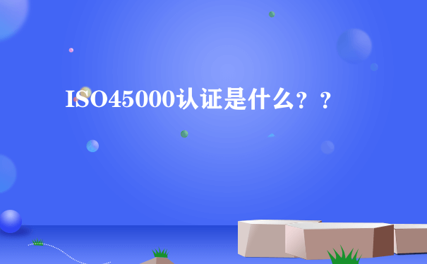 ISO45000认证是什么？？