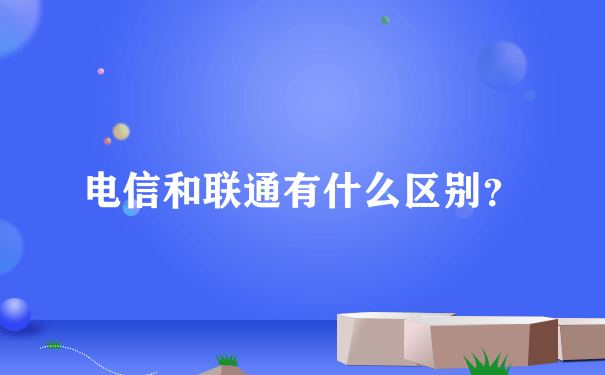 电信和联通有什么区别？