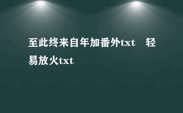 至此终来自年加番外txt 轻易放火txt