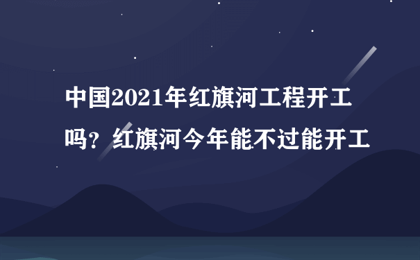 中国2021年红旗河工程开工吗？红旗河今年能不过能开工