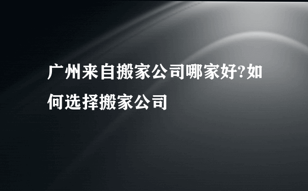 广州来自搬家公司哪家好?如何选择搬家公司