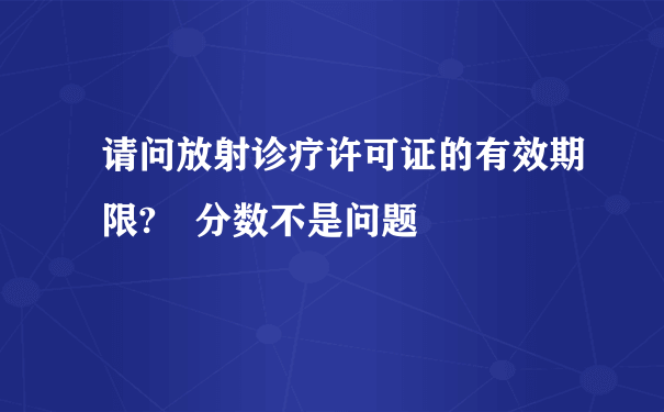 请问放射诊疗许可证的有效期限? 分数不是问题