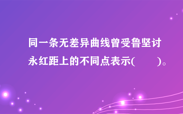 同一条无差异曲线曾受鲁坚讨永红距上的不同点表示(  )。