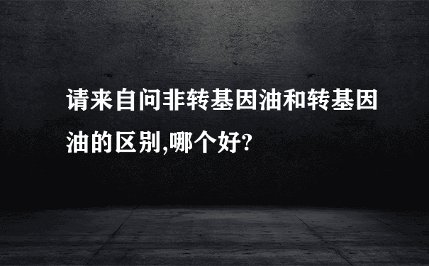 请来自问非转基因油和转基因油的区别,哪个好?