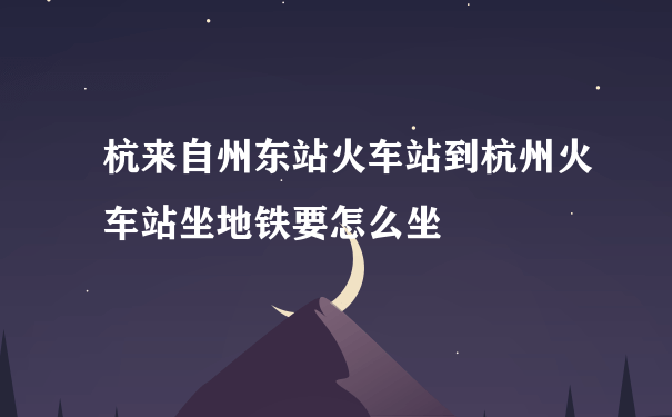 杭来自州东站火车站到杭州火车站坐地铁要怎么坐