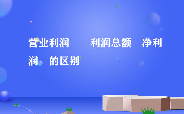 营业利润  利润总额 净利润 的区别