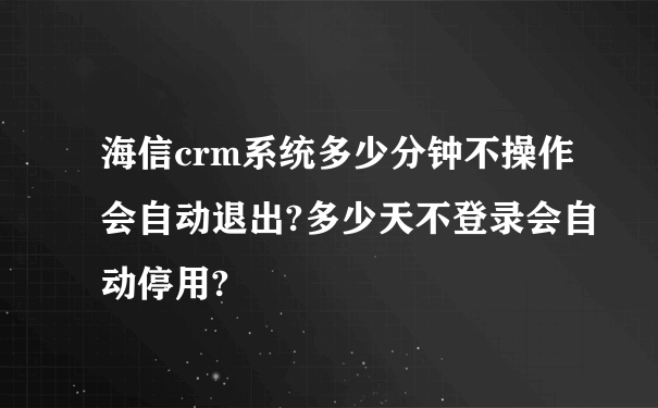 海信crm系统多少分钟不操作会自动退出?多少天不登录会自动停用?