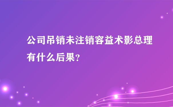 公司吊销未注销容益术影总理有什么后果？