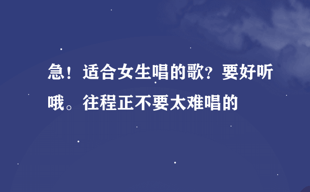 急！适合女生唱的歌？要好听哦。往程正不要太难唱的