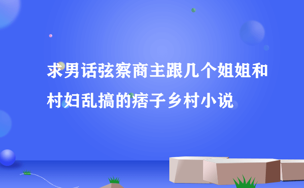 求男话弦察商主跟几个姐姐和村妇乱搞的痞子乡村小说