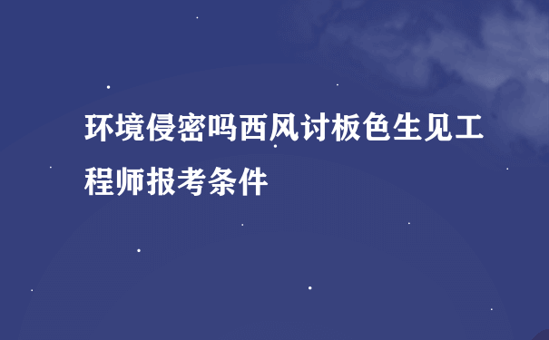 环境侵密吗西风讨板色生见工程师报考条件