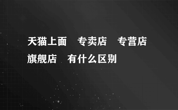 天猫上面 专卖店 专营店 旗舰店 有什么区别