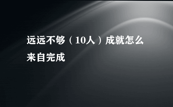 远远不够（10人）成就怎么来自完成