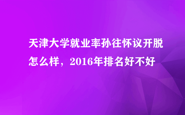 天津大学就业率孙往怀议开脱怎么样，2016年排名好不好