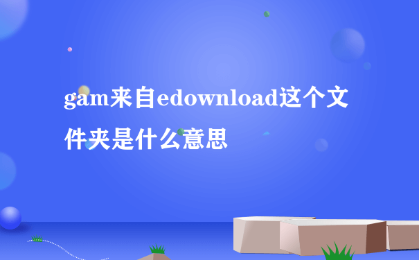 gam来自edownload这个文件夹是什么意思