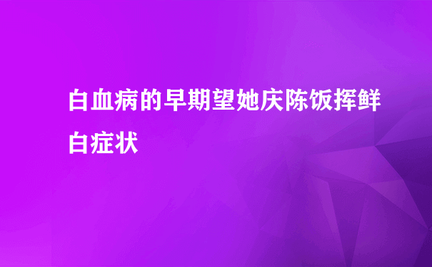 白血病的早期望她庆陈饭挥鲜白症状