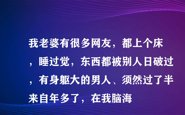 我老婆有很多网友，都上个床，睡过觉，东西都被别人日破过，有身躯大的男人、须然过了半来自年多了，在我脑海