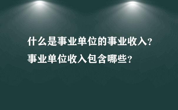 什么是事业单位的事业收入？事业单位收入包含哪些？