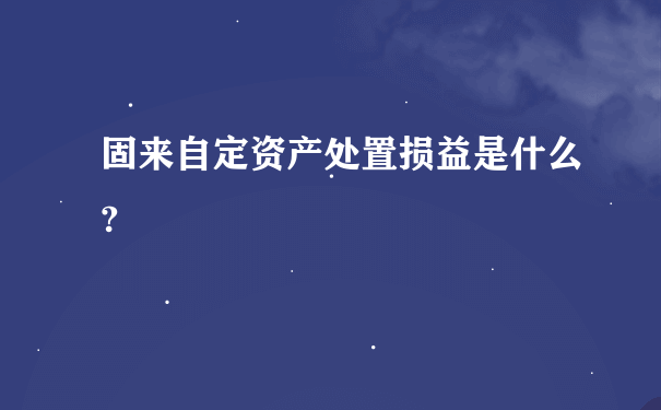 固来自定资产处置损益是什么?