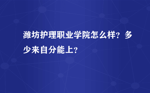 潍坊护理职业学院怎么样？多少来自分能上？