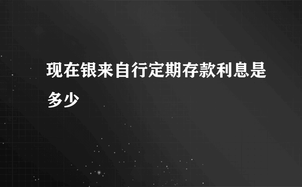 现在银来自行定期存款利息是多少